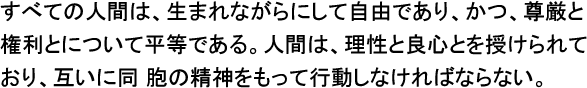 すべての人間は、生まれながらにして自由であり、かつ、尊厳と権利と について平等である。人間は、理性と良心とを授けられており、互いに同 胞の精神をもって行動しなければならない。